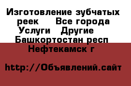 Изготовление зубчатых реек . - Все города Услуги » Другие   . Башкортостан респ.,Нефтекамск г.